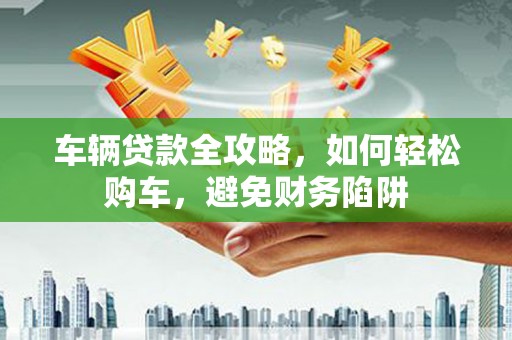 花溪车辆贷款全攻略，如何轻松购车，避免财务陷阱